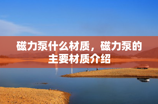 磁力泵什么材质，磁力泵的主要材质介绍