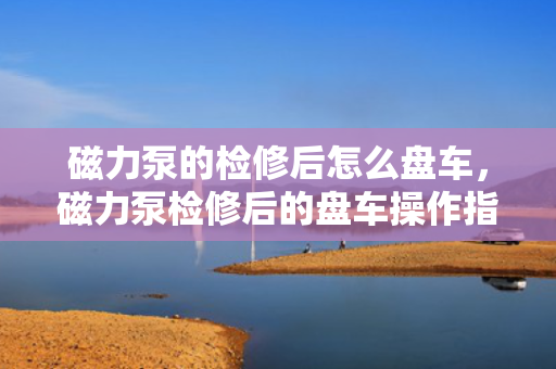 磁力泵的检修后怎么盘车，磁力泵检修后的盘车操作指南