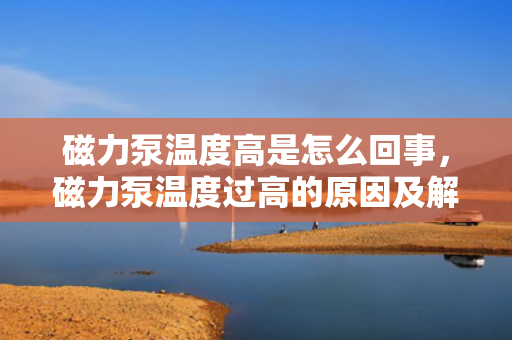 磁力泵温度高是怎么回事，磁力泵温度过高的原因及解决方法