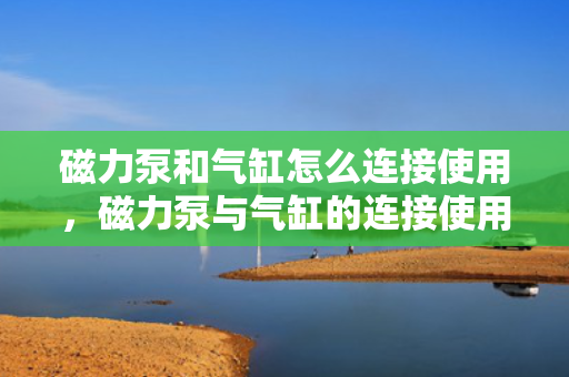 磁力泵和气缸怎么连接使用，磁力泵与气缸的连接使用指南