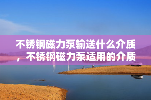 不锈钢磁力泵输送什么介质，不锈钢磁力泵适用的介质输送类型