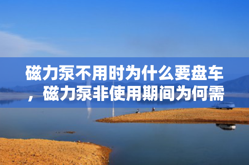 磁力泵不用时为什么要盘车，磁力泵非使用期间为何需要盘车操作