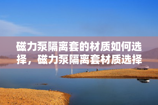 磁力泵隔离套的材质如何选择，磁力泵隔离套材质选择指南