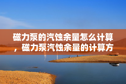 磁力泵的汽蚀余量怎么计算，磁力泵汽蚀余量的计算方法