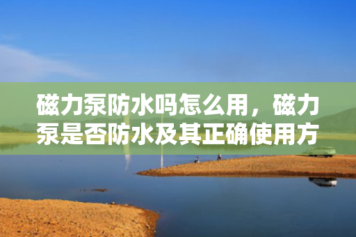 磁力泵防水吗怎么用，磁力泵是否防水及其正确使用方法