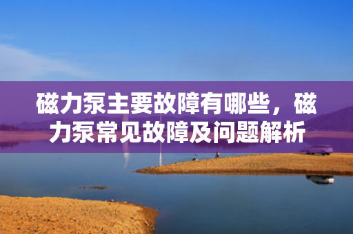 磁力泵主要故障有哪些，磁力泵常见故障及问题解析