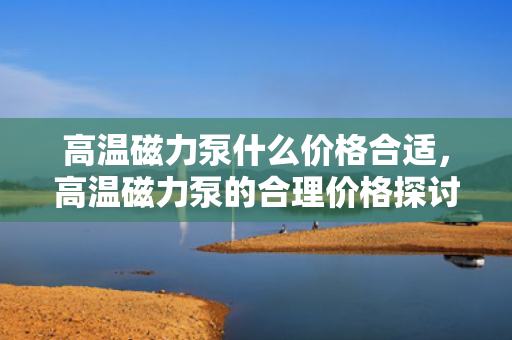 高温磁力泵什么价格合适，高温磁力泵的合理价格探讨