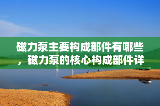 磁力泵主要构成部件有哪些，磁力泵的核心构成部件详解