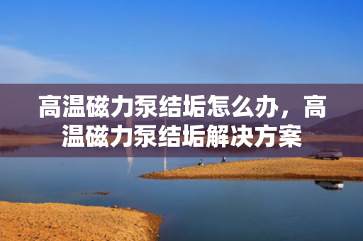 高温磁力泵结垢怎么办，高温磁力泵结垢解决方案