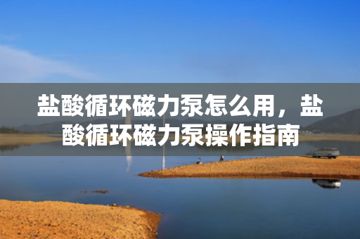 盐酸循环磁力泵怎么用，盐酸循环磁力泵操作指南