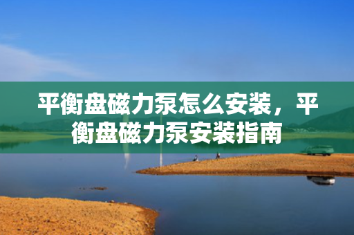 平衡盘磁力泵怎么安装，平衡盘磁力泵安装指南