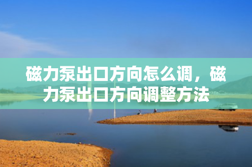 磁力泵出口方向怎么调，磁力泵出口方向调整方法