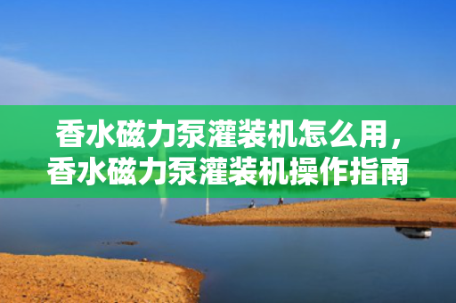 香水磁力泵灌装机怎么用，香水磁力泵灌装机操作指南