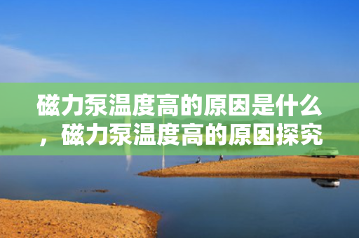 磁力泵温度高的原因是什么，磁力泵温度高的原因探究