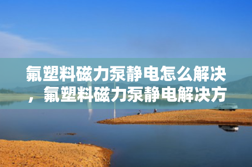 氟塑料磁力泵静电怎么解决，氟塑料磁力泵静电解决方案