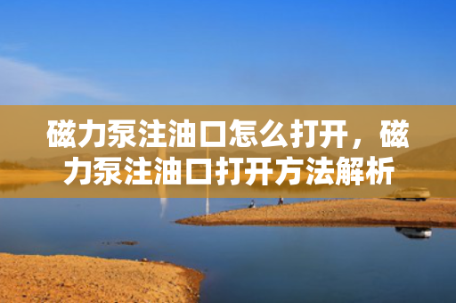 磁力泵注油口怎么打开，磁力泵注油口打开方法解析