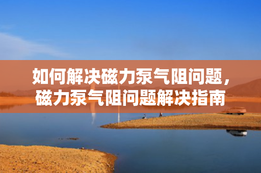 如何解决磁力泵气阻问题，磁力泵气阻问题解决指南