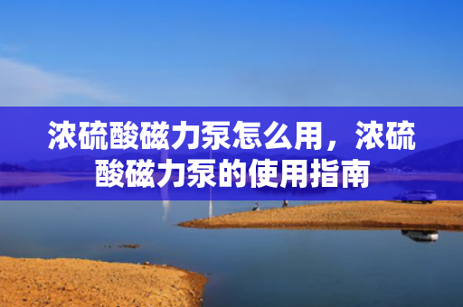 浓硫酸磁力泵怎么用，浓硫酸磁力泵的使用指南