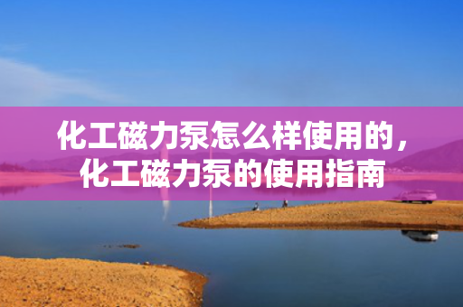 化工磁力泵怎么样使用的，化工磁力泵的使用指南