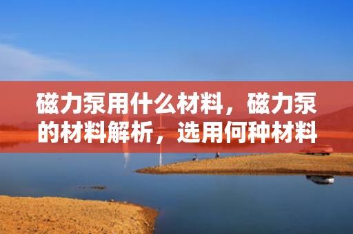 磁力泵用什么材料，磁力泵的材料解析，选用何种材料最佳？