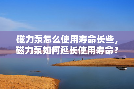 磁力泵怎么使用寿命长些，磁力泵如何延长使用寿命？
