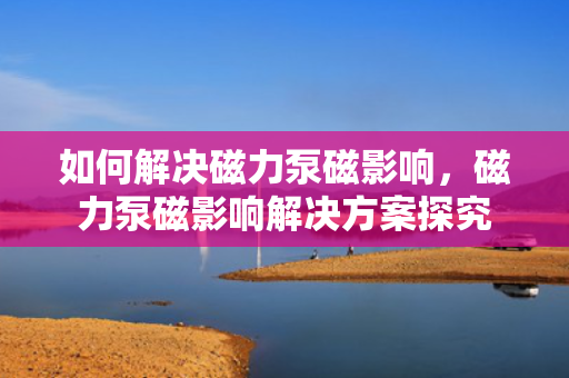 如何解决磁力泵磁影响，磁力泵磁影响解决方案探究