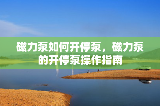 磁力泵如何开停泵，磁力泵的开停泵操作指南