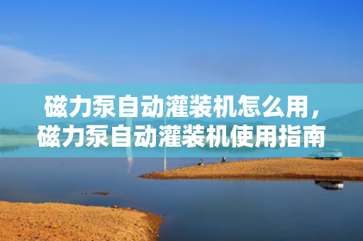 磁力泵自动灌装机怎么用，磁力泵自动灌装机使用指南