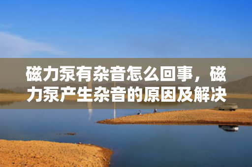 磁力泵有杂音怎么回事，磁力泵产生杂音的原因及解决方法
