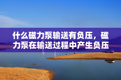 什么磁力泵输送有负压，磁力泵在输送过程中产生负压的原因解析