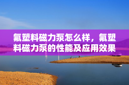 氟塑料磁力泵怎么样，氟塑料磁力泵的性能及应用效果评析