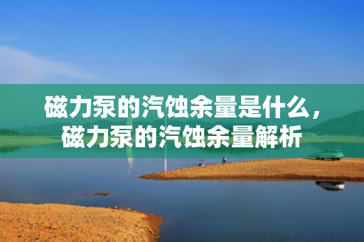 磁力泵的汽蚀余量是什么，磁力泵的汽蚀余量解析