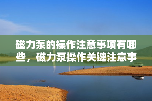 磁力泵的操作注意事项有哪些，磁力泵操作关键注意事项解析