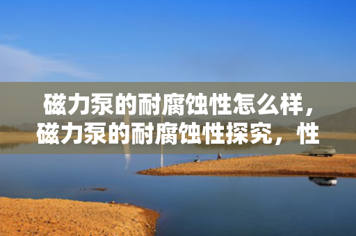 磁力泵的耐腐蚀性怎么样，磁力泵的耐腐蚀性探究，性能表现及应用领域