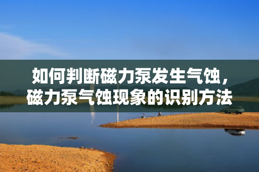 如何判断磁力泵发生气蚀，磁力泵气蚀现象的识别方法