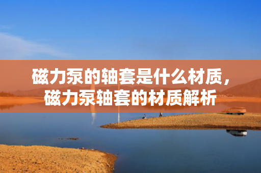 磁力泵的轴套是什么材质，磁力泵轴套的材质解析