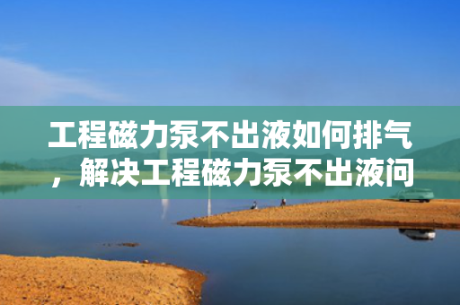 工程磁力泵不出液如何排气，解决工程磁力泵不出液问题，有效排气方法指南