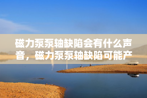 磁力泵泵轴缺陷会有什么声音，磁力泵泵轴缺陷可能产生的异常声响