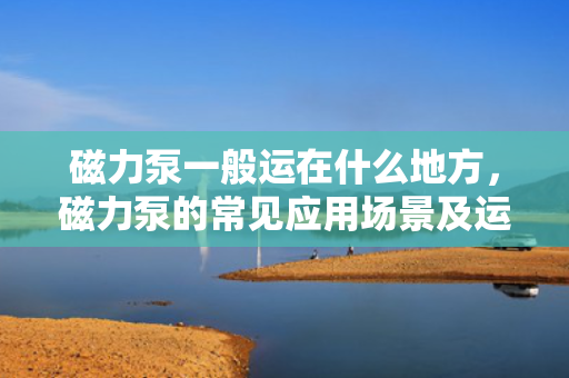 磁力泵一般运在什么地方，磁力泵的常见应用场景及运行环境