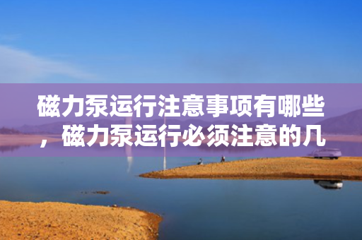 磁力泵运行注意事项有哪些，磁力泵运行必须注意的几大要点