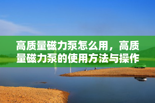 高质量磁力泵怎么用，高质量磁力泵的使用方法与操作指南