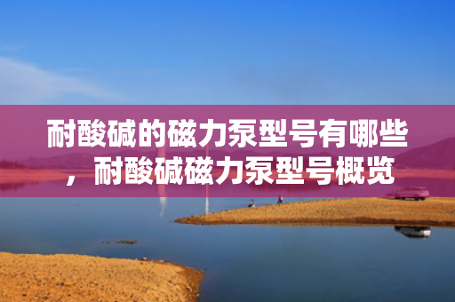 耐酸碱的磁力泵型号有哪些，耐酸碱磁力泵型号概览