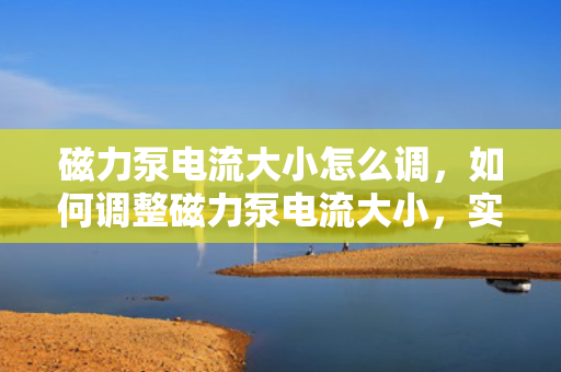 磁力泵电流大小怎么调，如何调整磁力泵电流大小，实用指南与步骤