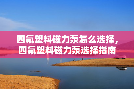 四氟塑料磁力泵怎么选择，四氟塑料磁力泵选择指南