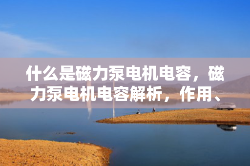 什么是磁力泵电机电容，磁力泵电机电容解析，作用、原理及应用