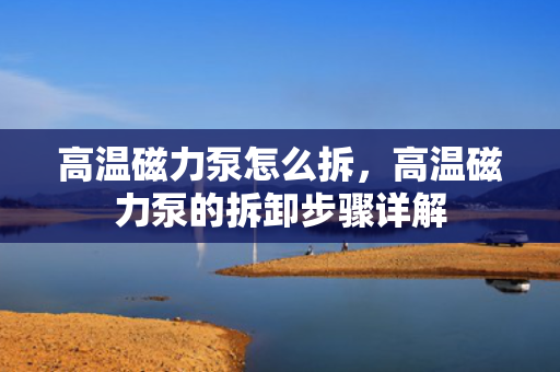 高温磁力泵怎么拆，高温磁力泵的拆卸步骤详解