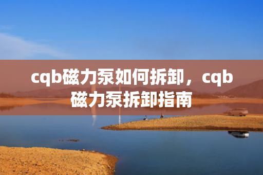 cqb磁力泵如何拆卸，cqb磁力泵拆卸指南