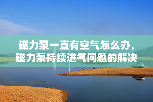 磁力泵一直有空气怎么办，磁力泵持续进气问题的解决方案