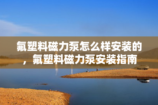 氟塑料磁力泵怎么样安装的，氟塑料磁力泵安装指南