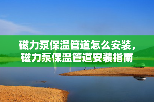 磁力泵保温管道怎么安装，磁力泵保温管道安装指南